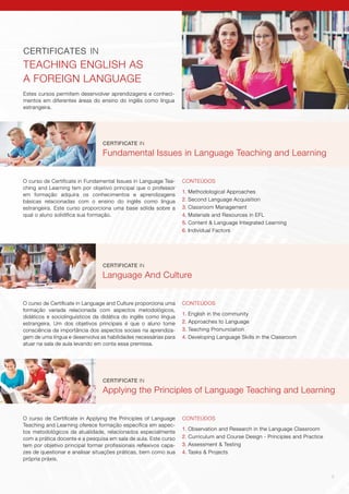 9
Estes cursos permitem desenvolver aprendizagens e conheci-
mentos em diferentes áreas do ensino do inglês como língua
estrangeira.
CERTIFICATES IN
TEACHING ENGLISH AS
A FOREIGN LANGUAGE
CERTIFICATE IN
Fundamental Issues in Language Teaching and Learning
CONTEÚDOS
1. Methodological Approaches
2. Second Language Acquisition
3. Classroom Management
4. Materials and Resources in EFL
5. Content & Language Integrated Learning
6. Individual Factors
O curso de Certificate in Fundamental Issues in Language Tea-
ching and Learning tem por objetivo principal que o professor
em formação adquira os conhecimentos e aprendizagens
básicas relacionadas com o ensino do inglês como língua
estrangeira. Este curso proporciona uma base sólida sobre a
qual o aluno solidifica sua formação.
CERTIFICATE IN
Applying the Principles of Language Teaching and Learning
CONTEÚDOS
1. Observation and Research in the Language Classroom
2. Curriculum and Course Design - Principles and Practice
3. Assessment & Testing
4. Tasks & Projects
O curso de Certificate in Applying the Principles of Language
Teaching and Learning oferece formação específica em aspec-
tos metodológicos da atualidade, relacionados especialmente
com a prática docente e a pesquisa em sala de aula. Este curso
tem por objetivo principal formar profissionais reflexivos capa-
zes de questionar e analisar situações práticas, bem como sua
própria práxis.
CERTIFICATE IN
Language And Culture
CONTEÚDOS
1. English in the community
2. Approaches to Language
3. Teaching Pronunciation
4. Developing Language Skills in the Classroom
O curso de Certificate in Language and Culture proporciona uma
formação variada relacionada com aspectos metodológicos,
didáticos e sociolinguísticos da didática do inglês como língua
estrangeira. Um dos objetivos principais é que o aluno tome
consciência da importância dos aspectos sociais na aprendiza-
gem de uma língua e desenvolva as habilidades necessárias para
atuar na sala de aula levando em conta essa premissa.
 