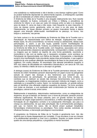 TIQUES
     Miguel Palha – Pediatra do Desenvolvimento
2    Centro de Desenvolvimento Infantil DIFERENÇAS



    uma substância ou medicamento e não é devida a uma doença orgânica geral. Como
    se poderá facilmente depreender do anteriormente exposto, a embaraçante coprolalia
    já não é considerada um critério clínico imprescindível.
    A Síndrome de Gilles de la Tourette é uma situação relativamente rara. Num recente
    estudo realizado na Suécia, conduzido por Ehlers e Gillberg, a prevalência da
    síndrome foi inferior a um caso por cada mil crianças entre os sete e os dezasseis
    anos de idade. É, cerca de duas a três vezes, mais frequente no sexo masculino. O
    início da doença ocorre, geralmente, entre os cinco e os oito anos de idade.
    Classicamente, os tiques afectam primeiro os grupos musculares faciais e depois
    seguem uma direcção céfalo-caudal: manifestam-se no pescoço, no tronco, nos
    braços e, raramente, nas pernas.

    Um facto curioso é o da co-morbilidade da Síndrome de Gilles de la Tourette com a
    Perturbação de Hiperactividade com Défice de Atenção. Expliquemo-nos melhor.
    Muitas vezes, há uma concomitância, na mesma criança ou adolescente, destas duas
    perturbações, e, assim, a par dos tiques, poderão ocorrer manifestações de
    desatenção e de hiperactividade. Todavia, os problemas de desatenção encontrados
    na Síndrome de Gilles de la Tourette estão, com frequência, associados com vários
    tipos de pensamentos obsessivos (grosseiramente, correspondem a ideias, a palavras
    ou imagens que se impõem ao espírito de uma forma persistente, recorrente e
    involuntária) e não com as tarefas que é necessário completar, como acontece na
    Perturbação de Hiperactividade com Défice de Atenção. Curiosamente, a desinibição
    social é uma manifestação muito prevalente nestas duas perturbações, o que sugere a
    existência de uma qualquer alteração neurobiológica de base (a sua causa seria, pois,
    orgânica). Em muitos estudos, foi encontrada uma elevada prevalência (superior a
    50% dos casos) de dificuldades em matemática (discalculia) e, em cerca de 10% dos
    casos, foi referido o hábito de tocar ou de expor os genitais.

    A etiologia (causa) da Síndrome de Gilles de la Tourette permanece obscura, mas os
    factores de ordem hereditária parecem desempenhar um papel crucial na patogénese
    (estudo da origem das doenças e dos fenómenos que presidem ao seu
    desenvolvimento) da perturbação. Os geneticistas (de uma forma simples, os
    cientistas que se dedicam ao estudo das doenças transmissíveis), bem como os
    neurologistas, os imagiologistas (médicos que executam métodos de imagem, como a
    radiologia ou a ecografia) e outros, fazem, no momento presente, um grande esforço
    para se identificar uma alteração orgânica causadora da doença. Tal como acontece
    com todas as doenças, a sua expressão está condicionada por factores de ordem
    psicológica, cultural e social, entre outros.

    Relativamente à terapêutica, determinados medicamentos, como os antagonistas da
    dopamina, de que é exemplo um fármaco com o nome de pimozide, parecem produzir
    melhorias significativas. No tempo presente, para um grande número de autores,
    sobretudo de origem anglo-saxónica e escandinava, a melhor abordagem consistirá na
    formulação de um diagnóstico correcto e na subsequente informação, aos pais e à
    criança (ou adolescente), de que esta perturbação não é primariamente psicológica,
    pelo que, na maioria dos casos, não se deverá propor qualquer terapêutica
    farmacológica (medicamentosa) ou psicológica. Para outras escolas, sobretudo de
    influência francesa, a intervenção psicológica é recomendável.

    O prognóstico da Síndrome de Gilles de la Tourette é geralmente bom. Isto não
    significa que os tiques desapareçam por completo. O que acontece é que as crianças
    e os adolescentes aprendem a viver com o problema. Quando os tiques ocorrem no
    quadro de uma doença psiquiátrica, o prognóstico é menos favorável.




                                                                 www.diferencas.net
 