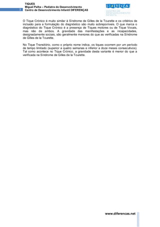 TIQUES
     Miguel Palha – Pediatra do Desenvolvimento
3    Centro de Desenvolvimento Infantil DIFERENÇAS



    O Tique Crónico é muito similar à Síndrome de Gilles de la Tourette e os critérios de
    inclusão para a formulação do diagnóstico são muito sobreponíveis. O que marca o
    diagnóstico do Tique Crónico é a presença de Tiques motores ou de Tique Vocais,
    mas não de ambos. A gravidade das manifestações e as incapacidades,
    designadamente sociais, são geralmente menores do que as verificadas na Síndrome
    de Gilles de la Tourette.

    No Tique Transitório, como o próprio nome indica, os tiques ocorrem por um período
    de tempo limitado (superior a quatro semanas e inferior a doze meses consecutivos).
    Tal como acontece no Tique Crónico, a gravidade desta variante é menor do que a
    verificada na Síndrome de Gilles de la Tourette.




                                                                 www.diferencas.net
 