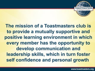 The mission of a Toastmasters club is to provide a mutually supportive and positive learning environment in which every member has the opportunity to develop communication and leadership skills, which in turn foster self confidence and personal growth  