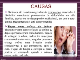CAUSAS
 Os tiques são transtornos geralmente temporários, associados à
distúrbios emocionais provenientes de dificuldades na vida
familiar, escolar ou no desempenho profissional, em que a auto-
estima, frequentemente, está comprometida;
 Tiques como reflexo de defesa:
Tiveram origem como reflexos de defesa e,
depois permaneceram como hábitos. Tiques
de esfregar os olhos, podem ter começado
como movimentos úteis, surgidos quando a
criança sofreu uma irritação ocular
(conjuntivite) e que permaneceu após a
cura. Tiques de fungar e esfregar o nariz,
podem ter começado quando a criança
esteve muito resfriada.
 