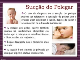 Sucção do Polegar
 O uso de chupetas ou a sucção do polegar
podem ser referentes a sensação de prazer que a
criança quer continuar a sentir, depois de sugar o
seio materno ou o bico da mamadeira;
 A sucção dos dedos ocorre também
quando há insuficiência alimentar; ela
indica que a criança está subalimentada e
a dieta precisa ser reajustada;
 É mais frequente nos 6 primeiros anos
de vida;
 A sucção é um sintoma de privação de
qualquer espécie, afetiva ou material.
 