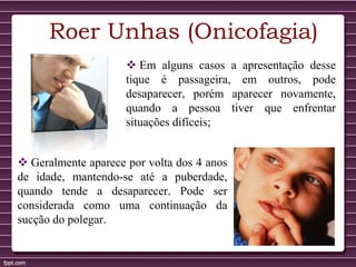  Em alguns casos a apresentação desse
tique é passageira, em outros, pode
desaparecer, porém aparecer novamente,
quando a pessoa tiver que enfrentar
situações difíceis;
Roer Unhas (Onicofagia)
 Geralmente aparece por volta dos 4 anos
de idade, mantendo-se até a puberdade,
quando tende a desaparecer. Pode ser
considerada como uma continuação da
sucção do polegar.
 