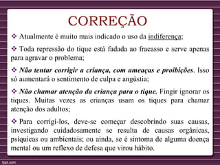 CORREÇÃO
 Atualmente é muito mais indicado o uso da indiferença;
 Toda repressão do tique está fadada ao fracasso e serve apenas
para agravar o problema;
 Não tentar corrigir a criança, com ameaças e proibições. Isso
só aumentará o sentimento de culpa e angústia;
 Não chamar atenção da criança para o tique. Fingir ignorar os
tiques. Muitas vezes as crianças usam os tiques para chamar
atenção dos adultos;
 Para corrigí-los, deve-se começar descobrindo suas causas,
investigando cuidadosamente se resulta de causas orgânicas,
psíquicas ou ambientais; ou ainda, se é sintoma de alguma doença
mental ou um reflexo de defesa que virou hábito.
 