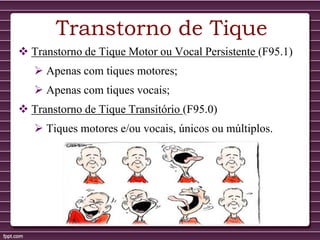 Transtorno de Tique
 Transtorno de Tique Motor ou Vocal Persistente (F95.1)
 Apenas com tiques motores;
 Apenas com tiques vocais;
 Transtorno de Tique Transitório (F95.0)
 Tiques motores e/ou vocais, únicos ou múltiplos.
 