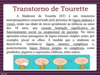 A Síndrome de Tourette (ST) é um transtorno
neuropsiquiátrico caracterizado pela presença de tiques motores e
vocais, tendo sua idade de início geralmente na infância ou antes
dos 18 anos, que causam limitação significativa ao
funcionamento social ou ocupacional do paciente. No início
apresenta crises passageiras de tiques motores simples como, por
exemplo, piscar os olhos. À medida que a síndrome se
desenvolve, instalam-se tiques motores complexos e,
posteriormente, tiques fônicos simples ou complexos, como
grunhidos, pigarros e expressões silábicas, entre outros.
Transtorno de Tourette
 