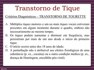 Transtorno de Tique
Critérios Diagnósticos – TRANSTORNO DE TOURETTE
A. Múltiplos tiques motores e um ou mais tiques vocais estiveram
presentes em algum momento durante o quadro, embora não
necessariamente ao mesmo tempo;
B. Os tiques podem aumentar e diminuir em frequência, mas
persistiram por mais de um ano desde o início do primeiro
tique;
C. O início ocorre antes dos 18 anos de idade;
D. A perturbação não é atribuível aos efeitos fisiológicos de uma
substância (p. ex., cocaína) ou a outra condição médica (p. ex.,
doença de Huntington, encefalite pós-viral).
 