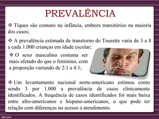 PREVALÊNCIA
 Tiques são comuns na infância, embora transitórios na maioria
dos casos;
 A prevalência estimada de transtorno de Tourette varia de 3 a 8
a cada 1.000 crianças em idade escolar;
 O sexo masculino costuma ser
mais afetado do que o feminino, com
a proporção variando de 2:1 a 4:1;
 Um levantamento nacional norte-americano estimou como
sendo 3 por 1.000 a prevalência de casos clinicamente
identificados. A frequência de casos identificados foi mais baixa
entre afro-americanos e hispano-americanos, o que pode ter
relação com diferenças no acesso a atendimento.
 