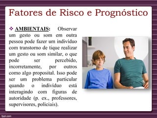 Fatores de Risco e Prognóstico
 AMBIENTAIS: Observar
um gesto ou som em outra
pessoa pode fazer um indivíduo
com transtorno de tique realizar
um gesto ou som similar, o que
pode ser percebido,
incorretamente, por outros
como algo proposital. Isso pode
ser um problema particular
quando o indivíduo está
interagindo com figuras de
autoridade (p. ex., professores,
supervisores, policiais).
 