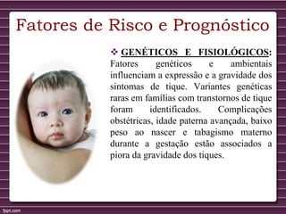 Fatores de Risco e Prognóstico
 GENÉTICOS E FISIOLÓGICOS:
Fatores genéticos e ambientais
influenciam a expressão e a gravidade dos
sintomas de tique. Variantes genéticas
raras em famílias com transtornos de tique
foram identificados. Complicações
obstétricas, idade paterna avançada, baixo
peso ao nascer e tabagismo materno
durante a gestação estão associados a
piora da gravidade dos tiques.
 