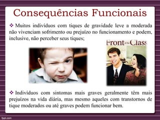 Consequências Funcionais
 Muitos indivíduos com tiques de gravidade leve a moderada
não vivenciam sofrimento ou prejuízo no funcionamento e podem,
inclusive, não perceber seus tiques;
 Indivíduos com sintomas mais graves geralmente têm mais
prejuízos na vida diária, mas mesmo aqueles com transtornos de
tique moderados ou até graves podem funcionar bem.
 