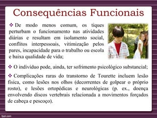 Consequências Funcionais
 De modo menos comum, os tiques
perturbam o funcionamento nas atividades
diárias e resultam em isolamento social,
conflitos interpessoais, vitimização pelos
pares, incapacidade para o trabalho ou escola
e baixa qualidade de vida;
 O indivíduo pode, ainda, ter sofrimento psicológico substancial;
 Complicações raras do transtorno de Tourette incluem lesão
física, como lesões nos olhos (decorrentes de golpear o próprio
rosto), e lesões ortopédicas e neurológicas (p. ex., doença
envolvendo discos vertebrais relacionada a movimentos forçados
de cabeça e pescoço).
 