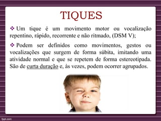 TIQUES
 Um tique é um movimento motor ou vocalização
repentino, rápido, recorrente e não ritmado, (DSM V);
 Podem ser definidos como movimentos, gestos ou
vocalizações que surgem de forma súbita, imitando uma
atividade normal e que se repetem de forma estereotipada.
São de curta duração e, às vezes, podem ocorrer agrupados.
 