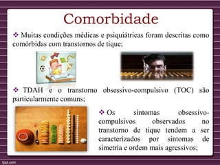Comorbidade
 Muitas condições médicas e psiquiátricas foram descritas como
comórbidas com transtornos de tique;
 TDAH e o transtorno obsessivo-compulsivo (TOC) são
particularmente comuns;
 Os sintomas obsessivo-
compulsivos observados no
transtorno de tique tendem a ser
caracterizados por sintomas de
simetria e ordem mais agressivos;
 