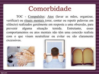 Comorbidade
TOC - Compulsões: Atos (lavar as mãos, organizar,
verificar) ou rituais mentais (orar, contar ou repetir palavras em
silêncio) realizados geralmente em resposta a uma obsessão, para
prevenir alguma situação temida. Entretanto, esses
comportamentos ou atos mentais não têm uma conexão realista
com o que visam neutralizar ou evitar ou são claramente
excessivos.
 