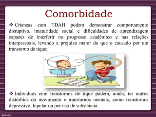 Comorbidade
 Crianças com TDAH podem demonstrar comportamento
disruptivo, imaturidade social e dificuldades de aprendizagem
capazes de interferir no progresso acadêmico e nas relações
interpessoais, levando a prejuízo maior do que o causado por um
transtorno de tique;
 Indivíduos com transtornos de tique podem, ainda, ter outros
distúrbios do movimento e transtornos mentais, como transtornos
depressivo, bipolar ou por uso de substância.
 