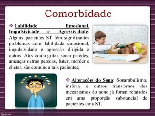 Comorbidade
 Labilidade Emocional,
Impulsividade e Agressividade:
Alguns pacientes ST têm significantes
problemas com labilidade emocional,
impulsividade e agressão dirigida a
outros. Atos como gritar, socar paredes,
ameaçar outras pessoas, bater, morder e
chutar, são comuns a tais pacientes;
 Alterações do Sono: Sonambulismo,
insônia e outros transtornos dos
mecanismos do sono já foram relatados
em uma proporção substancial de
pacientes com ST.
 