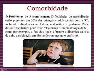 Comorbidade
 Problemas de Aprendizagem: Dificuldades do aprendizado
estão presentes em 36% das crianças e adolescentes com a ST,
incluindo dificuldades na leitura, matemática e grafismo. Parte
destas dificuldades pode estar relacionada à sintomatologia da ST,
como por exemplo, o fato dos tiques afetarem a dinâmica da sala
de aula, participação em discussões ou mesmo o grafismo.
 