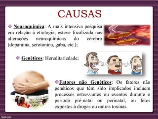 CAUSAS
 Neuroquímica: A mais intensiva pesquisa
em relação à etiologia, esteve focalizada nas
alterações neuroquímicas do cérebro
(dopamina, serotonina, gaba, etc.);
 Genéticos: Hereditariedade;
Fatores não Genéticos: Os fatores não
genéticos que têm sido implicados incluem
processos estressantes ou eventos durante o
período pré-natal ou perinatal, ou fetos
expostos à drogas ou outras toxinas.
 