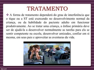 TRATAMENTO
 A forma de tratamento dependerá do grau de interferência que
o tique ou a ST está exercendo no desenvolvimento normal da
criança, ou da habilidade do paciente adulto em funcionar
produtivamente. Ao se tratar uma criança, a ênfase primária deve
ser de ajudá-la a desenvolver normalmente as tarefas para ela se
sentir competente na escola, desenvolver amizades, confiar em si
mesma, em seus pais e aproveitar as aventuras da vida.
 