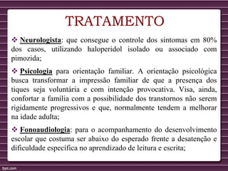 TRATAMENTO
 Neurologista: que consegue o controle dos sintomas em 80%
dos casos, utilizando haloperidol isolado ou associado com
pimozida;
 Psicologia para orientação familiar. A orientação psicológica
busca transformar a impressão familiar de que a presença dos
tiques seja voluntária e com intenção provocativa. Visa, ainda,
confortar a família com a possibilidade dos transtornos não serem
rigidamente progressivos e que, normalmente tendem a melhorar
na idade adulta;
 Fonoaudiologia: para o acompanhamento do desenvolvimento
escolar que costuma ser abaixo do esperado frente a desatenção e
dificuldade específica no aprendizado de leitura e escrita;
 