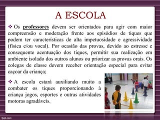 A ESCOLA
 Os professores devem ser orientados para agir com maior
compreensão e moderação frente aos episódios de tiques que
podem ter características de alta impetuosidade e agressividade
(física e/ou vocal). Por ocasião das provas, devido ao estresse e
consequente acentuação dos tiques, permitir sua realização em
ambiente isolado dos outros alunos ou priorizar as provas orais. Os
colegas de classe devem receber orientação especial para evitar
caçoar da criança;
 A escola estará auxiliando muito a
combater os tiques proporcionando à
criança jogos, esportes e outras atividades
motoras agradáveis.
 