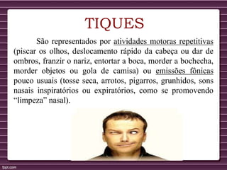 TIQUES
São representados por atividades motoras repetitivas
(piscar os olhos, deslocamento rápido da cabeça ou dar de
ombros, franzir o nariz, entortar a boca, morder a bochecha,
morder objetos ou gola de camisa) ou emissões fônicas
pouco usuais (tosse seca, arrotos, pigarros, grunhidos, sons
nasais inspiratórios ou expiratórios, como se promovendo
“limpeza” nasal).
 