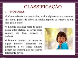 CLASSIFICAÇÃO
1 – MOTORES
 Caracterizado por contrações, abalos rápidos ou movimentos,
tais como, piscar de olhos ou abalos rápidos da cabeça de um
lado para o outro;
 Embora qualquer parte do corpo
possa estar afetada, as áreas mais
comuns são face, pescoço e
ombros;
 Durante semanas ou meses os
tiques motores aumentam ou
diminuem e os tiques antigos
podem ser substituídos por outros
totalmente novos.
 