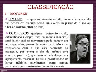 CLASSIFICAÇÃO
1 – MOTORES
 SIMPLES: qualquer movimento rápido, breve e sem sentido
que ocorra em ataques como um excessivo piscar de olhos ou
olhar de soslaio (olhar de lado);
 COMPLEXOS: qualquer movimento rápido,
estereotipado (sempre feito da mesma maneira),
semi-intencional (o movimento pode parecer um
ato expressivo, porém, às vezes, pode não estar
relacionado com o que está ocorrendo no
momento, por exemplo: dar de ombros sem
contexto para isso), que envolve mais do que um
agrupamento muscular. Existe a possibilidade de
haver múltiplos movimentos, como caretas
juntamente com movimentos corporais e vocais.
 