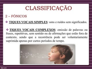 CLASSIFICAÇÃO
2 – FÔNICOS
 TIQUES VOCAIS SIMPLES: sons e ruídos sem significados.
 TIQUES VOCAIS COMPLEXOS: emissão de palavras ou
frases, repetitivas, sem sentido ou de afirmações que estão fora de
contexto, sendo que a recorrência pode ser voluntariamente
suprimida apenas por curtos períodos de tempo.
 