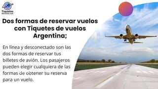 Dos formas de reservar vuelos
con Tiquetes de vuelos
Argentina;
En línea y desconectado son las
dos formas de reservar tus
billetes de avión. Los pasajeros
pueden elegir cualquiera de las
formas de obtener su reserva
para un vuelo.
LEARN MORE
 