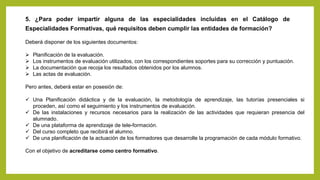 5. ¿Para poder impartir alguna de las especialidades incluidas en el Catálogo de
Especialidades Formativas, qué requisitos deben cumplir las entidades de formación?
Deberá disponer de los siguientes documentos:
 Planificación de la evaluación.
 Los instrumentos de evaluación utilizados, con los correspondientes soportes para su corrección y puntuación.
 La documentación que recoja los resultados obtenidos por los alumnos.
 Las actas de evaluación.
Pero antes, deberá estar en posesión de:
 Una Planificación didáctica y de la evaluación, la metodología de aprendizaje, las tutorías presenciales si
proceden, así como el seguimiento y los instrumentos de evaluación.
 De las instalaciones y recursos necesarios para la realización de las actividades que requieran presencia del
alumnado.
 De una plataforma de aprendizaje de tele-formación.
 Del curso completo que recibirá el alumno.
 De una planificación de la actuación de los formadores que desarrolle la programación de cada módulo formativo.
Con el objetivo de acreditarse como centro formativo.
 