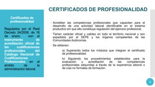 CERTIFICADOS DE PROFESIONALIDAD
Certificados de
profesionalidad
Regulados por el Real
Decreto 34/2008, de 18
de enero, son el
instrumento de
acreditación oficial de
las cualificaciones
profesionales del
Catálogo Nacional de
Cualificaciones
Profesionales en el
ámbito de la
administración laboral.
 Acreditan las competencias profesionales que capacitan para el
desarrollo de una actividad laboral identificable en el sistema
productivo sin que ello constituya regulación del ejercicio profesional.
 Tienen carácter oficial y validez en todo el territorio nacional y son
expedidos por el SEPE y los órganos competentes de las
Comunidades Autónomas.
 Se obtienen:
a) Superando todos los módulos que integran el certificado
de profesionalidad.
b) Siguiendo los procedimientos establecidos para la
evaluación y acreditación de las competencias
profesionales adquiridas a través de la experiencia laboral o
de vías no formales de formación.
3
 