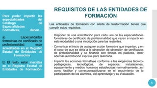 Para poder impartir las
especialidades del
Catálogo de
Especialidades
Formativas, deben…
a) Especialidades
formativas de certificado de
profesionalidad: estar
acreditadas en el Registro
Estatal de Entidades de
Formación.
b) El resto: estar inscritas
en el Registro Estatal de
Entidades de Formación.
 Disponer de una acreditación para cada una de las especialidades
formativas de certificado de profesionalidad que vayan a impartir en
esta modalidad o una inscripción para las restantes.
 Comunicar el inicio de cualquier acción formativa que impartan, y en
el caso de que se dirija a la obtención de obtención de certificados
de profesionalidad y se financie con fondos no públicos, tener
además autorización expresa para realizarla.
 Impartir las acciones formativas conforme a las exigencias técnico-
pedagógicas, tecnológicas, de espacios, instalaciones,
equipamiento y medios humanos establecidas normativamente, así
como facilitar y corresponsabilizarse en el seguimiento de la
participación de los alumnos, del aprendizaje y su evaluación.
REQUISITOS DE LAS ENTIDADES DE
FORMACIÓN
5
Las entidades de formación con oferta de teleformación tienen que
cumplir estos requisitos:
 