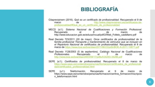 BIBLIOGRAFÍA
Citapreviainem (2016). Qué es un certificado de profesionalidad. Recuperado el 9 de
marzo de http://www.citapreviainem.es/certificados-de-
profesionalidad/#Que_es_un_certificado_de_profesionalidad
MECD (s.f.). Sistema Nacional de Cualificaciones y Formación Profesional.
Recuperado el 8 de marzo de
http://www.educacion.gob.es/educa/incual/pdf/2/Web_Folleto_castellano.pdf
Real Decreto 723/2011 (20 de mayo). Once certificados de profesionalidad de la
familia profesional Transporte y mantenimiento de vehículos que se incluyen en
el Repertorio Nacional de certificados de profesionalidad. Recuperado el 8 de
marzo de https://www.boe.es/boe/dias/2011/06/23/pdfs/BOE-A-2011-10877.pdf
Real Decreto 1128/2003 (5 de septiembre). Catálogo Nacional de Cualificaciones
Profesionales. Recuperado el 7 de marzo de
http://www.boe.es/boe/dias/2003/09/17/pdfs/A34293-34296.pdf
SEPE (s.f.). Certificados de profesionalidad. Recuperado el 8 de marzo de
https://www.sepe.es/contenidos/personas/formacion/certificados_de_profesionali
dad/certificados_profesionalidad.html
SEPE (s.f.). Teleformación. Recuperado el 9 de marzo de
https://www.sepe.es/contenidos/personas/formacion/centros_formacion/inscripcio
n_teleformacion.html
6
 