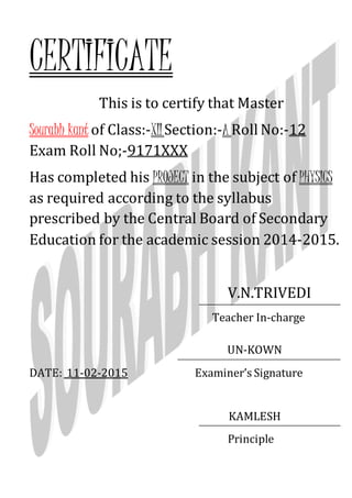 CERTIFICATE
This is to certify that Master
Sourabh kant of Class:-XIISection:-A Roll No:-12
Exam Roll No;-9171XXX
Has completed his PROJECT in the subject of PHYSICS
as required according to the syllabus
prescribed by the Central Board of Secondary
Education for the academic session 2014-2015.
V.N.TRIVEDI
Teacher In-charge
UN-KOWN
DATE: 11-02-2015 Examiner’s Signature
KAMLESH
Principle
 