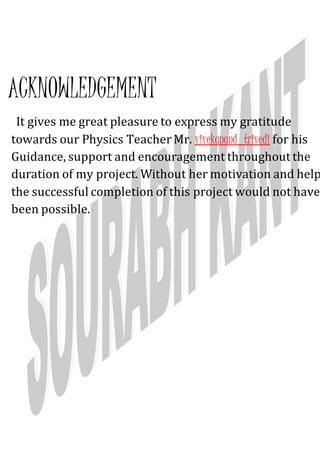 ACKNOWLEDGEMENT
It gives me great pleasure to express my gratitude
towards our Physics TeacherMr. vivekanand trivedi for his
Guidance, support and encouragement throughout the
duration of my project. Without her motivation and help
the successful completion of this project would not have
been possible.
 