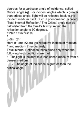 degrees for a particular angle of incidence, called
Critical angle (q). For incident angles which is greater
than critical angle, light will be reflected back to the
incident medium itself. Such a phenomenon is called
'Total Internal Reflection.' The Critical angle can be
calculated from the Snell’s law by setting the
refraction angle to 90 degrees.
n1*Sin q = n2 *Sin 90
1
q=Sin n2/n1.
Here n1 and n2 are the refractive indices of medium
1 and medium 2 respectively.
Total Internal Reflection takes place only when the
following two conditions are met.
1. The light is incident to a less dense medium from a
denser medium.
2. The angle of incidence is greater than the
critical angle.
 