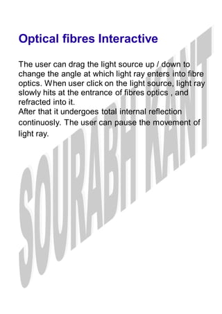 Optical fibres Interactive
The user can drag the light source up / down to
change the angle at which light ray enters into fibre
optics. When user click on the light source, light ray
slowly hits at the entrance of fibres optics , and
refracted into it.
After that it undergoes total internal reflection
continuosly. The user can pause the movement of
light ray.
 