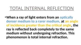TOTAL INTERNAL REFLECTION
•When a ray of light enters from an optically
denser medium to a rarer medium, at an angle
of incidence greater than the critical angle, the
ray is reflected back completely to the same
medium without undergoing refraction. This
phenomenon is total internal refraction.
 