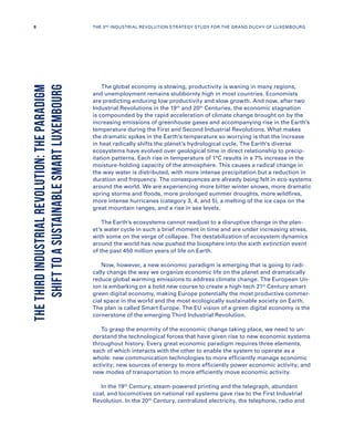 The global economy is slowing, productivity is waning in many regions,
and unemployment remains stubbornly high in most countries. Economists
are predicting enduring low productivity and slow growth. And now, after two
Industrial Revolutions in the 19th
and 20th
Centuries, the economic stagnation
is compounded by the rapid acceleration of climate change brought on by the
increasing emissions of greenhouse gases and accompanying rise in the Earth’s
temperature during the First and Second Industrial Revolutions. What makes
the dramatic spikes in the Earth’s temperature so worrying is that the increase
in heat radically shifts the planet’s hydrological cycle. The Earth’s diverse
ecosystems have evolved over geological time in direct relationship to precip-
itation patterns. Each rise in temperature of 1°C results in a 7% increase in the
moisture-holding capacity of the atmosphere. This causes a radical change in
the way water is distributed, with more intense precipitation but a reduction in
duration and frequency. The consequences are already being felt in eco-systems
around the world. We are experiencing more bitter winter snows, more dramatic
spring storms and floods, more prolonged summer droughts, more wildfires,
more intense hurricanes (category 3, 4, and 5), a melting of the ice caps on the
great mountain ranges, and a rise in sea levels.
The Earth’s ecosystems cannot readjust to a disruptive change in the plan-
et’s water cycle in such a brief moment in time and are under increasing stress,
with some on the verge of collapse. The destabilization of ecosystem dynamics
around the world has now pushed the biosphere into the sixth extinction event
of the past 450 million years of life on Earth.
Now, however, a new economic paradigm is emerging that is going to radi-
cally change the way we organize economic life on the planet and dramatically
reduce global warming emissions to address climate change. The European Un-
ion is embarking on a bold new course to create a high-tech 21st
Century smart
green digital economy, making Europe potentially the most productive commer-
cial space in the world and the most ecologically sustainable society on Earth.
The plan is called Smart Europe. The EU vision of a green digital economy is the
cornerstone of the emerging Third Industrial Revolution.
To grasp the enormity of the economic change taking place, we need to un-
derstand the technological forces that have given rise to new economic systems
throughout history. Every great economic paradigm requires three elements,
each of which interacts with the other to enable the system to operate as a
whole: new communication technologies to more efficiently manage economic
activity; new sources of energy to more efficiently power economic activity; and
new modes of transportation to more efficiently move economic activity.
In the 19th
Century, steam-powered printing and the telegraph, abundant
coal, and locomotives on national rail systems gave rise to the First Industrial
Revolution. In the 20th
Century, centralized electricity, the telephone, radio and
THETHIRDINDUSTRIALREVOLUTION:THEPARADIGM
SHIFTTOASUSTAINABLESMARTLUXEMBOURG
8 THE 3RD INDUSTRIAL REVOLUTION STRATEGY STUDY FOR THE GRAND DUCHY OF LUXEMBOURG
 