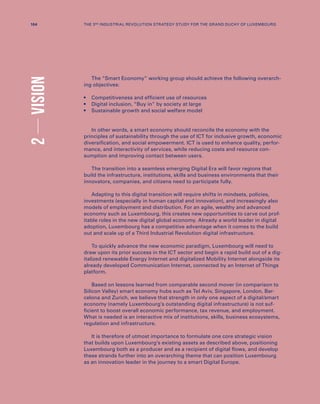 The “Smart Economy” working group should achieve the following overarch-
ing objectives:
•	Competitiveness and efficient use of resources
•	Digital inclusion, “Buy in” by society at large
•	Sustainable growth and social welfare model
In other words, a smart economy should reconcile the economy with the
principles of sustainability through the use of ICT for inclusive growth, economic
diversification, and social empowerment. ICT is used to enhance quality, perfor-
mance, and interactivity of services, while reducing costs and resource con-
sumption and improving contact between users.
The transition into a seamless emerging Digital Era will favor regions that
build the infrastructure, institutions, skills and business environments that their
innovators, companies, and citizens need to participate fully.
Adapting to this digital transition will require shifts in mindsets, policies,
investments (especially in human capital and innovation), and increasingly also
models of employment and distribution. For an agile, wealthy and advanced
economy such as Luxembourg, this creates new opportunities to carve out prof-
itable roles in the new digital global economy. Already a world leader in digital
adoption, Luxembourg has a competitive advantage when it comes to the build
out and scale up of a Third Industrial Revolution digital infrastructure.
To quickly advance the new economic paradigm, Luxembourg will need to
draw upon its prior success in the ICT sector and begin a rapid build out of a dig-
italized renewable Energy Internet and digitalized Mobility Internet alongside its
already developed Communication Internet, connected by an Internet of Things
platform.
Based on lessons learned from comparable second mover (in comparison to
Silicon Valley) smart economy hubs such as Tel Aviv, Singapore, London, Bar-
celona and Zurich, we believe that strength in only one aspect of a digital/smart
economy (namely Luxembourg’s outstanding digital infrastructure) is not suf-
ficient to boost overall economic performance, tax revenue, and employment.
What is needed is an interactive mix of institutions, skills, business ecosystems,
regulation and infrastructure.
It is therefore of utmost importance to formulate one core strategic vision
that builds upon Luxembourg’s existing assets as described above, positioning
Luxembourg both as a producer and as a recipient of digital flows, and develop
these strands further into an overarching theme that can position Luxembourg
as an innovation leader in the journey to a smart Digital Europe.
2VISION
104 THE 3RD INDUSTRIAL REVOLUTION STRATEGY STUDY FOR THE GRAND DUCHY OF LUXEMBOURG
 