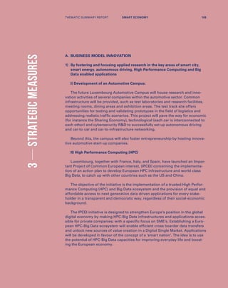 A.	BUSINESS MODEL INNOVATION
1)	By fostering and focusing applied research in the key areas of smart city,
smart energy, autonomous driving, High Performance Computing and Big
Data enabled applications
I) Development of an Automotive Campus:
The future Luxembourg Automotive Campus will house research and inno-
vation activities of several companies within the automotive sector. Common
infrastructure will be provided, such as test laboratories and research facilities,
meeting rooms, dining areas and exhibition areas. The test track site offers
opportunities for testing and validating prototypes in the field of logistics and
addressing realistic traffic scenarios. This project will pave the way for economic
(for instance the Sharing Economy), technological (each car is interconnected to
each other) and cybersecurity RD to successfully set up autonomous driving
and car-to-car and car-to-infrastructure networking.
Beyond this, the campus will also foster entrepreneurship by hosting innova-
tive automotive start-up companies.
II) High Performance Computing (HPC)
Luxembourg, together with France, Italy, and Spain, have launched an Impor-
tant Project of Common European interest, (IPCEI) concerning the implementa-
tion of an action plan to develop European HPC infrastructure and world class
Big Data, to catch up with other countries such as the US and China.
The objective of the initiative is the implementation of a trusted High Perfor-
mance Computing (HPC) and Big Data ecosystem and the provision of equal and
affordable access to next generation data driven applications for every stake-
holder in a transparent and democratic way, regardless of their social-economic
background.
The IPCEI initiative is designed to strengthen Europe’s position in the global
digital economy by making HPC-Big Data infrastructures and applications acces-
sible for private companies; with a specific focus on SME’s. Establishing a Euro-
pean HPC-Big Data ecosystem will enable efficient cross boarder data transfers
and unlock new sources of value creation in a Digital Single Market. Applications
will be developed in favour of the concept of a ‘smart nation’. The idea is to use
the potential of HPC-Big Data capacities for improving everyday life and boost-
ing the European economy.
3STRATEGICMEASURES
THEMATIC SUMMARY REPORT 105SMART ECONOMY
 