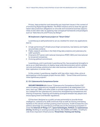 Privacy, data protection and ownership are important issues in the context of
a functioning Digital Single Market. The IPCEI initiative aims to close the gap be-
tween data protection obligations on one side and innovative business opportu-
nities on the other side, by applying new conceptual frameworks and paradigms
such as “Data Security and Privacy by Design”.
III) Implement a light-house project on “Smart Cities”
Luxembourg is well positioned to act as a testbed for smart city applications
due to:
•	A high performing IT infrastructure (high connectivity, low latency and highly
secured data centers);
•	Public research activities in the field of big data analytics and cybersecurity
(LIST and SnT);
•	A dynamic ICT sector with national champions (POST, SES) and international-
ly renowned companies;
•	A strong political commitment.
Luxembourg, and in particular Luxembourg City, has exceptional strengths to
serve as an ideal laboratory to deploy large scale demonstrators which validate
not only technology solutions but also new business models which may find
their replication in similar cities.
In this context, Luxembourg, together with two other major cities, aims at
participating in the European project Horizon 2020 – “Smart Cities and Commu-
nities lighthouse projects”.
2)	 C3- Cybersecurity Competence Center
SECURITYMADEIN.LU’s future “Cybersecurity Competence Centre (C3)”
aims at making cybersecurity tangible and accessible to all stakeholders (citi-
zens, start-ups, SMEs and other public or private organisations). The center acts
as a catalyst for the cybersecurity community strengthening competences and
sharing of expertise, fostering and building synergies between key players and
encouraging smart and flexible regulations.
C3 has been designed as a public-private partnership to provide threat
intelligence, cybersecurity skills and know-how as well as training and testing
facilities to the vibrant and fast growing smart economy. It will increase the com-
petitive advantage of Luxembourg and help secure the emerging ecosystem in
areas like Internet of Things (IoT), space technologies, FinTech and autonomous
driving. Building on existing success stories, like CASES and CIRCL, C3 will pro-
vide three important infrastructures: Threat Intel, Training and Testing.
106 THE 3RD INDUSTRIAL REVOLUTION STRATEGY STUDY FOR THE GRAND DUCHY OF LUXEMBOURG
 