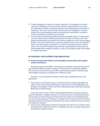 •	Threat intelligence is vital to a modern economy. The capability of provid-
ing threat intelligence to the economy reduces individual effort and costs
for cybersecurity while increasing efficiency and effectiveness of protective
measures. The center will not only provide technical intelligence, but also
insight into contextualized threats and protection mechanisms, as well as
metrics and figures needed for governance.
•	The training and testing goes beyond what is available today. It implements
a smart infrastructure, enabling companies and other entities to train their
people and test their procedures and measures against current and emerging
threats. This new infrastructure combines classical class-room training with
high-notch technology to simulate, in a close to real-world manner, partici-
pants’ environments, transferring technical, organisational, behavioural as
well as legal skills needed to identify, contain, and mitigate cyber risks based
on realistic scenarios.
B)​	 RESEARCH, DEVELOPMENT AND INNOVATION
3)	​Involve the local tech industry and strengthen partnerships with applied
science institutions
Since the beginning of 2000 Luxembourg has steadily increased the percent-
age of GDP invested in public research. These massive investments allowed
the University of Luxembourg and LIST (Luxembourg Institute of Science and
Technology) to build up competences in different areas.
However, in terms of public research, three major challenges need to be
addressed:
•	Focus more on a limited number of research topics related to the different
pillars of the Third Industrial Revolution (Smart City including Mobility and
Energy, Smart Space, Fintech and Smart Manufacturing including Composite
Materials and 3D Printing);
Cover the whole range of TRL’s (Technology Readiness Level) by putting a
special emphasis on applied research. As a small country, Luxembourg should
concentrate on the funding of activities which may have an immediate impact
on economic development. However, in parallel, the University and LIST need to
develop fundamental research activities in key areas in order to ensure the long
run quality of research.
•	Improve the collaboration between University and LIST. It is of utmost impor-
tance that both institutions work in a collaborative way and pool resources on
the different research topics.
THEMATIC SUMMARY REPORT 107SMART ECONOMY
 