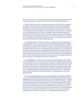 television, cheap oil, and internal combustion vehicles on national road systems
converged to create an infrastructure for the Second Industrial Revolution.
Today, the European Union is laying the groundwork for the Third Industrial
Revolution. The plan calls for a digitally connected smart Europe. The digital
economy will revolutionize every commercial sector, disrupt the workings of
virtually every industry, bring with it unprecedented new economic opportuni-
ties, put millions of people back to work, democratize economic life, and create a
more sustainable low-carbon society to mitigate climate change. Equally im-
portant, the new economic narrative is being accompanied by a new biosphere
consciousness, as the human race begins to perceive the Earth as its indivisible
community. We are each beginning to take on our responsibilities as stewards of
the planetary ecosystems which sustain all of life.
The digitalized Communication Internet is converging with a digitalized Re-
newable Energy Internet, and a digitalized automated Transportation and Logis-
tics Internet, to create a super-Internet that rides atop an infrastructure called
the Internet of Things. In the Internet of Things era, sensors and actuators will be
embedded into every device and appliance, allowing them to communicate with
each other and Internet users, connecting the human and natural environment in
a global distributed intelligent network and providing up to the moment data on
the managing, powering, and moving of economic activity in a smart Digital Eu-
rope. For the first time in history, the entire human race can collaborate directly
with one another, dramatically expanding economic life.
The digitalization of communication, energy, and transportation also raises
risks and challenges, not the least of which are guaranteeing network neutrality,
preventing the creation of new corporate monopolies, protecting personal priva-
cy, ensuring data security, and thwarting cyber-crime and cyber-terrorism. The
European Commission has already begun to address these issues by establish-
ing the broad principle that “privacy, data protection, and information security
are complementary requirements for Internet of Things services.” These chal-
lenges will be addressed in the development and implementation of the TIR
Strategy Study.
In this expanded digital economy, private enterprises connected to the Inter-
net of Things will use Big Data and analytics to develop algorithms that speed
aggregate efficiency, increase productivity, reduce ecological footprint, and low-
er the marginal cost of producing and distributing goods and services, making
Luxembourg businesses more competitive in an emerging post-carbon global
marketplace (marginal cost is the cost of producing an additional unit of a good
or service, after fixed costs have been absorbed). The marginal cost of some
goods and services in a Smart Europe will even approach zero, allowing millions
of prosumers, connected to the Internet of Things, to produce and exchange
things with one another, for nearly free, in the growing Sharing Economy.
9THE THIRD INDUSTRIAL REVOLUTION:
THE PARADIGM SHIFT TO A SUSTAINABLE SMART LUXEMBOURG
 