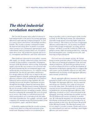 The Circular Economy (also called circularity) is
both indispensable to the goal of increasing aggregate
efficiencies and reducing ecological footprint, as well
as a source of new innovations with multiple ancillary
benefits. The circular economy is designed to mimic
the material and energy flows in mature ecosystems
where resources are continuously appropriated, used,
redistributed, and recycled for future use. Circularity
spans three areas: the production of goods and servic-
es, consumption and behavior, and waste valorisation.
These fields are expressed in seven pillars: sustain-
able supply, eco-design, industrial ecology, functional
economy (or functionality), responsible consumption,
increase of the life duration, and recycling. Sustainable
supply concerns the way resources are extracted with
the goal of minimizing the environmental impact and
optimizing the extraction process. It is valid for energy
and minerals, but also for agriculture and forestry.
Eco-design addresses all the ways to improve the envi-
ronmental impacts of goods, optimizing the aggregate
efficiency of matter used, including life-cycle analyses.
Industrial and territorial ecology mediates the rela-
tionship between the biosphere and human societies
through the knowledge of material and energy flows
across economies. The functional economy emphasizes
the use of a product rather than its ownership. Respon-
sible consumption focuses on making economic choices
based on evaluating the sustainable life cycle of a prod-
uct or service. Recycling is a well-known process by
which used products are re-introduced into the indus-
trial chain of production. For example, currently, small
companies are manufacturing 3D printed products from
recycled plastic, paper, and metal objects.
It should be emphasized that the circular economy
is much more than recycling and restoration of ma-
terials used. Keeping resources in circulation for as
long as possible is also a critical aspect of the circular
economy. In the Sharing Economy, the redistribution
of product usage means extracting higher value from
fewer resources. This leads to an increase in aggregate
efficiency and productivity. An Accenture assessment
projects that savings in materials, recycling, and res-
toration, will likely exceed $4.5 trillion by 2030 in the
global economy while increasing productivity, reducing
fixed and marginal costs, creating net new jobs, and
lowering ecological footprint.
For every euro of economic activity, the Luxem-
bourg economy generates about 2.5 kilograms of waste.
Yet, there are promising developments in the steel and
chemical industries, the food and agricultural sector,
as well as in financial services and the development of
information technologies (among others) to suggest that
such wastes can be profitably reduced over time while
simultaneously increasing overall aggregate efficiency
and economic productivity.
Recall, aggregate efficiency measures the ratio of
potential to useful work in every economic conversion.
The higher the aggregate efficiency, the less material
and energy are wasted in every stage of conversion
across the value chain. The build-out of an IoT infra-
structure across Luxembourg provides a technologi-
cal platform for increasing aggregate efficiency and
tightening circularity at every conversion point in the
managing, powering, and moving of economic activity.
The IoT platform also assists circularity in another
way. By reducing the marginal cost of producing and
distributing virtual goods and an increasing array of
physical goods to near zero, the IoT fosters the growth
of the Sharing Economy. The Sharing Economy is by
its very nature a circular economy. Goods and services
are redistributed over and over, enabling a much higher
efficiency per used resource.
The third industrial
revolution narrative
112 THE 3RD INDUSTRIAL REVOLUTION STRATEGY STUDY FOR THE GRAND DUCHY OF LUXEMBOURG
 