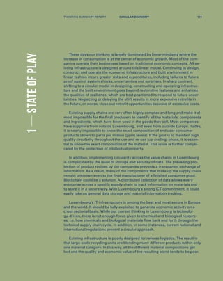 1STATEOFPLAY
These days our thinking is largely dominated by linear mindsets where the
increase in consumption is at the center of economic growth. Most of the com-
panies operate their businesses based on traditional economic concepts. All ex-
isting infrastructure is designed around this linear model. Continuing to design,
construct and operate the economic infrastructure and built environment in
linear fashion incurs greater risks and expenditures, including failures to future
proof against system shocks, uncertainties and surprises. In sharp contrast,
shifting to a circular model in designing, constructing and operating infrastruc-
ture and the built environment goes beyond restorative features and enhances
the qualities of resilience, which are best positioned to respond to future uncer-
tainties. Neglecting or delaying the shift results in more expensive retrofits in
the future, or worse, close out retrofit opportunities because of excessive costs.
Existing supply chains are very often highly complex and long and make it al-
most impossible for the final producers to identify all the materials, components
and ingredients, which have been used in the goods they sell. Most companies
have suppliers from outside Luxembourg, and even from outside Europe. Today,
it is nearly impossible to know the exact composition of end user consumer
products (down to parts per million [ppm] levels). If the goal is to maintain high
quality circularity throughout the use and re-use (up-cycling) phase, it is essen-
tial to know the exact composition of the material. This issue is further compli-
cated by the protection of intellectual property.
In addition, implementing circularity across the value chains in Luxembourg
is complicated by the issue of storage and security of data. The prevailing pro-
tection of product recipes by the companies prevents a transparent exchange of
information. As a result, many of the components that make up the supply chain
remain unknown even to the final manufacturer of a finished consumer good.
Blockchain could be a solution. A distributed collection of data allows every
enterprise across a specific supply chain to track information on materials and
to store it in a secure way. With Luxembourg’s strong ICT commitment, it could
easily take on general data storage and material information tracking.
Luxembourg’s IT infrastructure is among the best and most secure in Europe
and the world. It should be fully exploited to generate economic activity on a
cross sectorial basis. While our current thinking in Luxembourg is technolo-
gy-driven, there is not enough focus given to chemical and biological resourc-
es; i.e. how chemicals and biological materials flow back and forth through the
technical supply chain cycle. In addition, in some instances, current national and
international regulations prevent a circular approach.
Existing infrastructure is poorly designed for reverse logistics. The result is
that large-scale recycling units are blending many different products within only
one material category. In this way, all the different material compositions get
lost and the quality and economic value of the resulting blend tends to be poor.
THEMATIC SUMMARY REPORT 113CIRCULAR ECONOMY
 