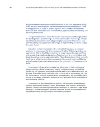 Big players like the telecommunication company POST have meanwhile recog-
nized the issue and developed a business case around reverse logistics. There
is an opportunity to invest in reverse logistics and to combine it with either
technical skills (repair services) or lower skilled jobs around the dismantling and
recovery of resources.
The general awareness about the circular economy in Luxembourg is still in
the starting blocks. Luxembourg’s business community is increasingly interest-
ed in the circular economy as it is beginning to understand the business case
and the accompanying economic advantage of implementing circularity across
the value chains.
Education and communication will be critical to the success of a circular
economy in Luxembourg. To date, however, only a few CE training centers are
operational. Efforts should be undertaken to prepare Luxembourg’s workforce
with circularity principles and practices. Teachers have to be retrained as well.
Luxembourg has several organizations (like “SuperDreckskëscht”) that currently
reach out to a high number of companies and citizens, and which could be key
actors in spawning a growing awareness of the vast merits in introducing circu-
larity.
Luxembourg’s financial sector has a key role to play in the transition to a
circular economy. Initial investments may be higher than those for the linear
model and full economic benefits can only be realized once all the elements are
in place. The public sector could also play a critical role in encouraging the “pay
for performance” concept in which return on investments are secured by the in-
crease in aggregate efficiencies and productivity and reduction in marginal cost
and ecological footprint.
Luxembourg is also developing the logistics infrastructure. Luxembourg’s
mobility landscape is evolving rapidly. At the same time, mobility is changing
globally. Car and bike sharing initiatives are emerging in ever more cities, while
owning a car is becoming less and less attractive. Access to mobility starts to
replace ownership, taking transport into the circular realm.
114 THE 3RD INDUSTRIAL REVOLUTION STRATEGY STUDY FOR THE GRAND DUCHY OF LUXEMBOURG
 