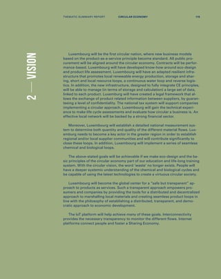 2VISION
Luxembourg will be the first circular nation, where new business models
based on the product-as-a-service principle become standard. All public pro-
curement will be aligned around the circular economy. Contracts will be perfor-
mance-based. Luxembourg will have developed know-how around eco-design
and product life assessment. Luxembourg will have an adapted resilient infra-
structure that promotes local renewable energy production, storage and shar-
ing, short and local resource loops, a continuous water loop and reverse logis-
tics. In addition, the new infrastructure, designed to fully integrate CE principles,
will be able to manage (in terms of storage and calculation) a large set of data,
linked to each product. Luxemburg will have created a legal framework that al-
lows the exchange of product related information between suppliers, by guaran-
teeing a level of confidentiality. The national tax system will support companies
implementing a circular approach. Luxembourg will gain the technical experi-
ence to make life cycle assessments and evaluate how circular a business is. An
effective local network will be backed by a strong financial sector.
Moreover, Luxembourg will establish a detailed national measurement sys-
tem to determine both quantity and quality of the different material flows. Lux-
emburg needs to become a key actor in the greater region in order to establish
regional and/or local supplier communities and will contribute significantly to
close these loops. In addition, Luxembourg will implement a series of seamless
chemical and biological loops.
The above-stated goals will be achievable if we make eco-design and the ba-
sic principles of the circular economy part of our education and life-long training
system. With the circular vision, the word ‘waste’ no longer exists. People will
have a deeper systemic understanding of the chemical and biological cycles and
be capable of using the latest technologies to create a virtuous circular society.
Luxembourg will become the global center for a “safe but transparent” ap-
proach to products as services. Such a transparent approach empowers pro-
sumers and companies by providing the tools for a distributed and decentralized
approach to marshalling local materials and creating seamless product loops in
line with the philosophy of establishing a distributed, transparent, and demo-
cratic approach to economic development.
The IoT platform will help achieve many of these goals. Interconnectivity
provides the necessary transparency to monitor the different flows. Internet
platforms connect people and foster a Sharing Economy.
THEMATIC SUMMARY REPORT 115CIRCULAR ECONOMY
 